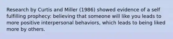 Research by Curtis and Miller (1986) showed evidence of a self fulfilling prophecy: believing that someone will like you leads to more positive interpersonal behaviors, which leads to being liked more by others.