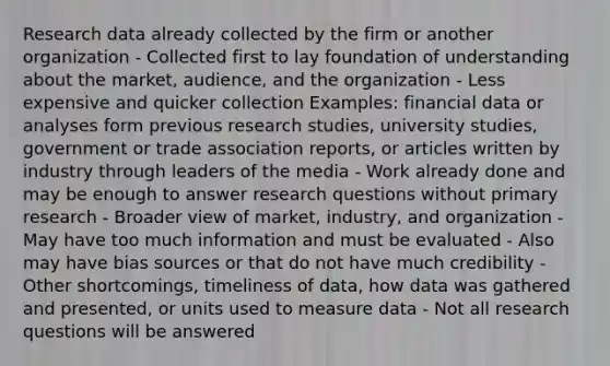 Research data already collected by the firm or another organization - Collected first to lay foundation of understanding about the market, audience, and the organization - Less expensive and quicker collection Examples: financial data or analyses form previous research studies, university studies, government or trade association reports, or articles written by industry through leaders of the media - Work already done and may be enough to answer research questions without primary research - Broader view of market, industry, and organization - May have too much information and must be evaluated - Also may have bias sources or that do not have much credibility - Other shortcomings, timeliness of data, how data was gathered and presented, or units used to measure data - Not all research questions will be answered