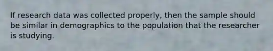 If research data was collected properly, then the sample should be similar in demographics to the population that the researcher is studying.