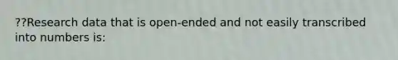 ??Research data that is open-ended and not easily transcribed into numbers is: