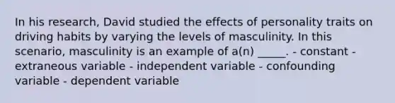 In his research, David studied the effects of personality traits on driving habits by varying the levels of masculinity. In this scenario, masculinity is an example of a(n) _____. - constant - extraneous variable - independent variable - confounding variable - dependent variable