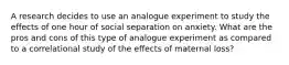 A research decides to use an analogue experiment to study the effects of one hour of social separation on anxiety. What are the pros and cons of this type of analogue experiment as compared to a correlational study of the effects of maternal loss?