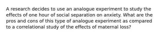 A research decides to use an analogue experiment to study the effects of one hour of social separation on anxiety. What are the pros and cons of this type of analogue experiment as compared to a correlational study of the effects of maternal loss?