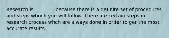 Research is ________ because there is a definite set of procedures and steps whoch you will follow. There are certain steps in research process whch are always done in order to ger the most accurate results.
