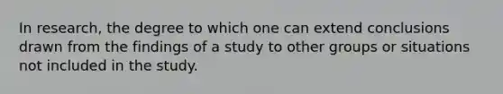 In research, the degree to which one can extend conclusions drawn from the findings of a study to other groups or situations not included in the study.