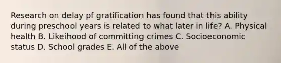 Research on delay pf gratification has found that this ability during preschool years is related to what later in life? A. Physical health B. Likeihood of committing crimes C. Socioeconomic status D. School grades E. All of the above