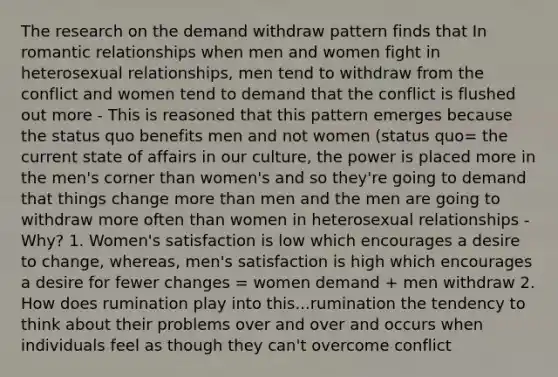 The research on the demand withdraw pattern finds that In romantic relationships when men and women fight in heterosexual relationships, men tend to withdraw from the conflict and women tend to demand that the conflict is flushed out more - This is reasoned that this pattern emerges because the status quo benefits men and not women (status quo= the current state of affairs in our culture, the power is placed more in the men's corner than women's and so they're going to demand that things change more than men and the men are going to withdraw more often than women in heterosexual relationships - Why? 1. Women's satisfaction is low which encourages a desire to change, whereas, men's satisfaction is high which encourages a desire for fewer changes = women demand + men withdraw 2. How does rumination play into this...rumination the tendency to think about their problems over and over and occurs when individuals feel as though they can't overcome conflict