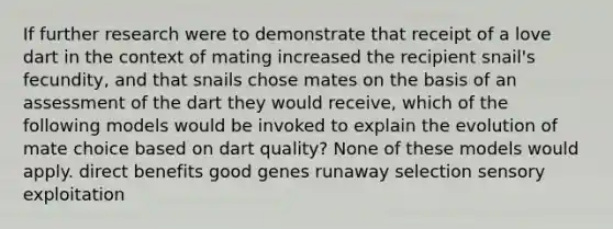 If further research were to demonstrate that receipt of a love dart in the context of mating increased the recipient snail's fecundity, and that snails chose mates on the basis of an assessment of the dart they would receive, which of the following models would be invoked to explain the evolution of mate choice based on dart quality? None of these models would apply. direct benefits good genes runaway selection sensory exploitation