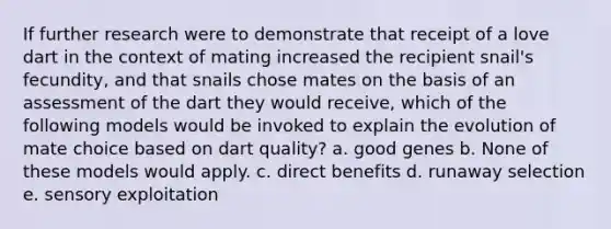 If further research were to demonstrate that receipt of a love dart in the context of mating increased the recipient snail's fecundity, and that snails chose mates on the basis of an assessment of the dart they would receive, which of the following models would be invoked to explain the evolution of mate choice based on dart quality? a. good genes b. None of these models would apply. c. direct benefits d. runaway selection e. sensory exploitation