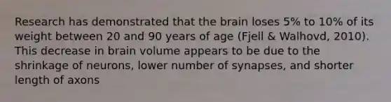 Research has demonstrated that the brain loses 5% to 10% of its weight between 20 and 90 years of age (Fjell & Walhovd, 2010). This decrease in brain volume appears to be due to the shrinkage of neurons, lower number of synapses, and shorter length of axons