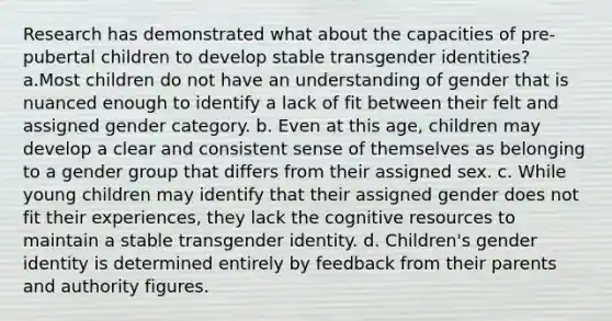 Research has demonstrated what about the capacities of pre-pubertal children to develop stable transgender identities? a.Most children do not have an understanding of gender that is nuanced enough to identify a lack of fit between their felt and assigned gender category. b. Even at this age, children may develop a clear and consistent sense of themselves as belonging to a gender group that differs from their assigned sex. c. While young children may identify that their assigned gender does not fit their experiences, they lack the cognitive resources to maintain a stable transgender identity. d. Children's gender identity is determined entirely by feedback from their parents and authority figures.