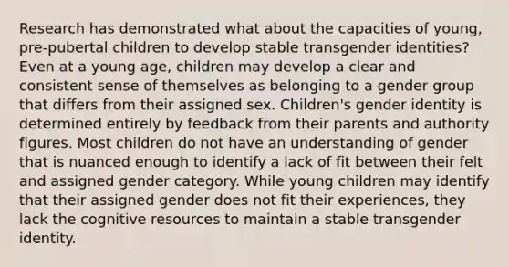 Research has demonstrated what about the capacities of young, pre-pubertal children to develop stable transgender identities? Even at a young age, children may develop a clear and consistent sense of themselves as belonging to a gender group that differs from their assigned sex. Children's gender identity is determined entirely by feedback from their parents and authority figures. Most children do not have an understanding of gender that is nuanced enough to identify a lack of fit between their felt and assigned gender category. While young children may identify that their assigned gender does not fit their experiences, they lack the cognitive resources to maintain a stable transgender identity.