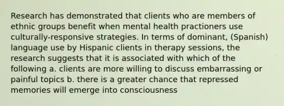 Research has demonstrated that clients who are members of ethnic groups benefit when mental health practioners use culturally-responsive strategies. In terms of dominant, (Spanish) language use by Hispanic clients in therapy sessions, the research suggests that it is associated with which of the following a. clients are more willing to discuss embarrassing or painful topics b. there is a greater chance that repressed memories will emerge into consciousness