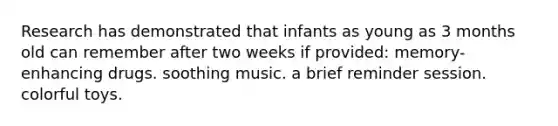 Research has demonstrated that infants as young as 3 months old can remember after two weeks if provided: memory-enhancing drugs. soothing music. a brief reminder session. colorful toys.