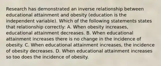 Research has demonstrated an inverse relationship between educational attainment and obesity (education is the independent variable). Which of the following statements states that relationship correctly: A. When obesity increases, educational attainment decreases. B. When educational attainment increases there is no change in the incidence of obesity. C. When educational attainment increases, the incidence of obesity decreases. D. When educational attainment increases so too does the incidence of obesity.