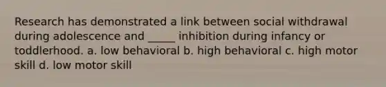 Research has demonstrated a link between social withdrawal during adolescence and _____ inhibition during infancy or toddlerhood. a. low behavioral b. high behavioral c. high motor skill d. low motor skill