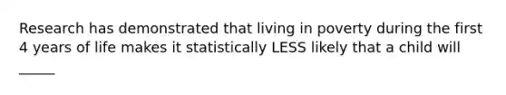 Research has demonstrated that living in poverty during the first 4 years of life makes it statistically LESS likely that a child will _____