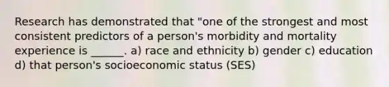 Research has demonstrated that "one of the strongest and most consistent predictors of a person's morbidity and mortality experience is ______. a) race and ethnicity b) gender c) education d) that person's socioeconomic status (SES)