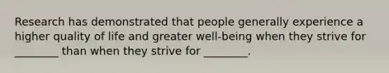 Research has demonstrated that people generally experience a higher quality of life and greater well-being when they strive for ________ than when they strive for ________.