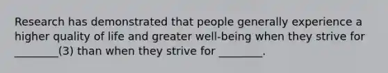 Research has demonstrated that people generally experience a higher quality of life and greater well-being when they strive for ________(3) than when they strive for ________.