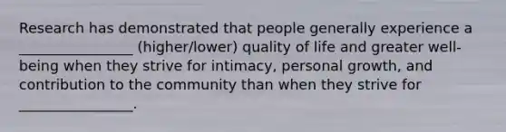 Research has demonstrated that people generally experience a ________________ (higher/lower) quality of life and greater well-being when they strive for intimacy, personal growth, and contribution to the community than when they strive for ________________.