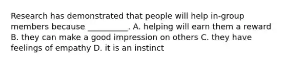 Research has demonstrated that people will help in-group members because __________. A. helping will earn them a reward B. they can make a good impression on others C. they have feelings of empathy D. it is an instinct