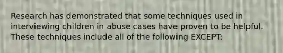 Research has demonstrated that some techniques used in interviewing children in abuse cases have proven to be helpful. These techniques include all of the following EXCEPT: