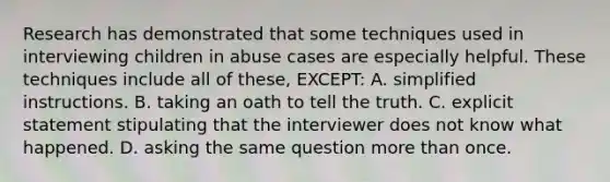 Research has demonstrated that some techniques used in interviewing children in abuse cases are especially helpful. These techniques include all of these, EXCEPT: A. simplified instructions. B. taking an oath to tell the truth. C. explicit statement stipulating that the interviewer does not know what happened. D. asking the same question more than once.