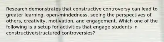 Research demonstrates that constructive controversy can lead to greater​ learning, open-mindedness, seeing the perspectives of​ others, creativity,​ motivation, and engagement. Which one of the following is a setup for activities that engage students in​ constructive/structured controversies?