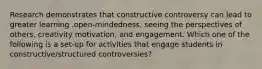 Research demonstrates that constructive controversy can lead to greater learning .open-mindedness, seeing the perspectives of others, creativity motivation, and engagement. Which one of the following is a set-up for activities that engage students in constructive/structured controversies?