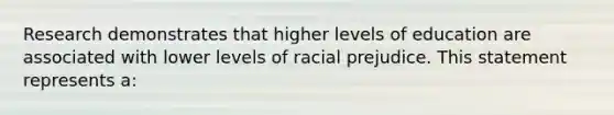 Research demonstrates that higher levels of education are associated with lower levels of racial prejudice. This statement represents a: