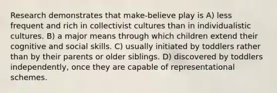 Research demonstrates that make-believe play is A) less frequent and rich in collectivist cultures than in individualistic cultures. B) a major means through which children extend their cognitive and social skills. C) usually initiated by toddlers rather than by their parents or older siblings. D) discovered by toddlers independently, once they are capable of representational schemes.