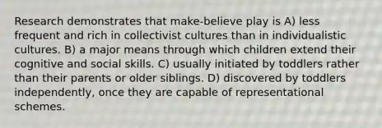 Research demonstrates that make-believe play is A) less frequent and rich in collectivist cultures than in individualistic cultures. B) a major means through which children extend their cognitive and social skills. C) usually initiated by toddlers rather than their parents or older siblings. D) discovered by toddlers independently, once they are capable of representational schemes.