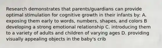 Research demonstrates that parents/guardians can provide optimal stimulation for cognitive growth in their infants by: A. exposing them early to words, numbers, shapes, and colors B developing a strong emotional relationship C. introducing them to a variety of adults and children of varying ages D. providing visually appealing objects in the baby's crib