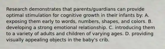 Research demonstrates that parents/guardians can provide optimal stimulation for cognitive growth in their infants by: A. exposing them early to words, numbers, shapes, and colors. B. developing a strong emotional relationship. C. introducing them to a variety of adults and children of varying ages. D. providing visually appealing objects in the baby's crib.