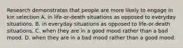 Research demonstrates that people are more likely to engage in kin selection A. in life-or-death situations as opposed to everyday situations. B. in everyday situations as opposed to life-or-death situations. C. when they are in a good mood rather than a bad mood. D. when they are in a bad mood rather than a good mood.