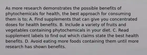 As more research demonstrates the possible benefits of phytochemicals for health, the best approach for consuming them is to; A. Find supplements that can give you concentrated doses for health benefits. B. Include a variety of fruits and vegetables containing phytochemicals in your diet. C. Read supplement labels to find out which claims state the best health benefits. D. Avoid eating more foods containing them until more research has shown benefits.