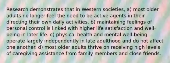 Research demonstrates that in Western societies, a) most older adults no longer feel the need to be active agents in their directing their own daily activities. b) maintaining feelings of personal control is linked with higher life satisfaction and well-being in later life. c) physical health and mental well-being operate largely independently in late adulthood and do not affect one another. d) most older adults thrive on receiving high levels of caregiving assistance from family members and close friends.