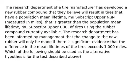 The research department of a tire manufacturer has developed a new rubber compound that they believe will result in tires that have a population mean​ lifetime, mu Subscript Upper NμN ​(measured in​ miles), that is greater than the population mean​ lifetime, mu Subscript Upper CμC​, of tires using the rubber compound currently available. The research department has been informed by management that the change to the new rubber will only be made if there is significant evidence that the difference in the mean lifetimes of the tires exceeds​ 1,000 miles. Which of the following should be used as the alternative hypothesis for the test described​ above?