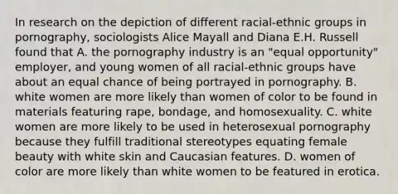 In research on the depiction of different racial-ethnic groups in pornography, sociologists Alice Mayall and Diana E.H. Russell found that A. the pornography industry is an "equal opportunity" employer, and young women of all racial-ethnic groups have about an equal chance of being portrayed in pornography. B. white women are more likely than women of color to be found in materials featuring rape, bondage, and homosexuality. C. white women are more likely to be used in heterosexual pornography because they fulfill traditional stereotypes equating female beauty with white skin and Caucasian features. D. women of color are more likely than white women to be featured in erotica.