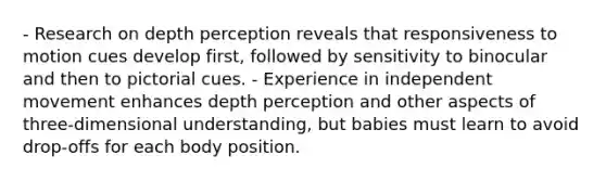 - Research on depth perception reveals that responsiveness to motion cues develop first, followed by sensitivity to binocular and then to pictorial cues. - Experience in independent movement enhances depth perception and other aspects of three-dimensional understanding, but babies must learn to avoid drop-offs for each body position.