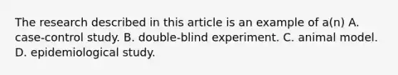 The research described in this article is an example of a(n) A. case-control study. B. double-blind experiment. C. animal model. D. epidemiological study.