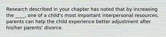 ​Research described in your chapter has noted that by increasing the ____, one of a child's most important interpersonal resources, parents can help the child experience better adjustment after his/her parents' divorce.