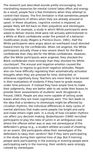 The research just described sounds pretty encouraging, but marshalling resources for mental control takes effort and energy. As a result, people face a few limitations when they attempt to control their biases. The first limitation is that sometimes people make judgments of others when they are already aroused or upset. In these situations, cognitive control is impaired, so people likely will fall back on their prejudices and stereotypes. Consider, for example, a study in which White participants were asked to deliver shocks (that were not actually administered) to a White or Black confederate under the pretext of a behavior-modification study (Rogers & Prentice-Dunn, 1981). Half the White participants were angry about an overheard insult directed toward them by the confederate. When not angered, the White participants actually chose a less severe shock for the Black confederate than they did for the White confederate. However, after the White participants were angered, they shocked the Black confederate more strongly than they shocked his White counterpart. The arousal and negative emotion caused the participants to regress to gut-level negative attitudes. People also can have difficulty regulating their automatically activated thoughts when they are pressed for time, distracted, or otherwise cognitively busy. Teachers are more likely to be biased in their evaluations of students if they have to grade essays under time pressure. If instead they have ample time to make their judgments, they are better able to set aside their biases to provide fairer assessments of students' work (Kruglanski & Freund, 1983). People are also more capable of setting aside biases when they are most cognitively alert. This fact leads to the idea that a tendency to stereotype might be affected by circadian rhythms, the individual differences in daily cycles of mental alertness that make some people rise bright and early and make others night owls. In a study of how circadian rhythms can affect jury decision making, Bodenhausen (1990) recruited participants to play the roles of jurors in an ambiguous case where the offense either was or was not stereotypical of the defendant's group (e.g., a student athlete accused of cheating on an exam). Did participants allow their stereotypes of the defendant to sway their verdicts? Not if they were participating in the study during their optimal time of day. But if morning people were participating in the evening or evening people were participating early in the morning, their verdicts were strongly colored by stereotypes.