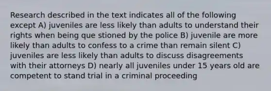 Research described in the text indicates all of the following except A) juveniles are less likely than adults to understand their rights when being que stioned by the police B) juvenile are more likely than adults to confess to a crime than remain silent C) juveniles are less likely than adults to discuss disagreements with their attorneys D) nearly all juveniles under 15 years old are competent to stand trial in a criminal proceeding