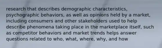 research that describes demographic characteristics, psychographic behaviors, as well as opinions held by a market, including consumers and other stakeholders used to help describe phenomena taking place in the marketplace itself, such as competitor behaviors and market trends helps answer questions related to who, what, where, why, and how