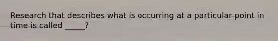 Research that describes what is occurring at a particular point in time is called _____?