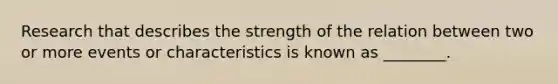 Research that describes the strength of the relation between two or more events or characteristics is known as ________.