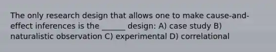 The only research design that allows one to make cause-and-effect inferences is the ______ design: A) case study B) naturalistic observation C) experimental D) correlational