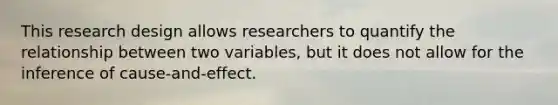 This research design allows researchers to quantify the relationship between two variables, but it does not allow for the inference of cause-and-effect.